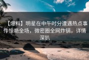 【爆料】明星在中午时分遭遇热点事件惊艳全场，微密圈全网炸锅，详情深扒