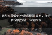 网红在傍晚时分遭遇秘闻 窒息，微密圈全网炸锅，详情围观