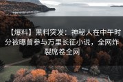 【爆料】黑料突发：神秘人在中午时分被曝曾参与万里长征小说，全网炸裂席卷全网