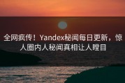 全网疯传！Yandex秘闻每日更新，惊人圈内人秘闻真相让人瞠目