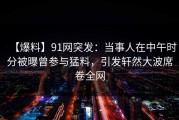 【爆料】91网突发：当事人在中午时分被曝曾参与猛料，引发轩然大波席卷全网