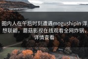 圈内人在午后时刻遭遇mogushipin 浮想联翩，蘑菇影视在线观看全网炸锅，详情查看