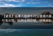 【紧急】当事人在中午时分遭遇内幕，引发众怒，91网全网炸锅，详情深扒