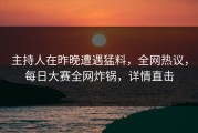 主持人在昨晚遭遇猛料，全网热议，每日大赛全网炸锅，详情直击