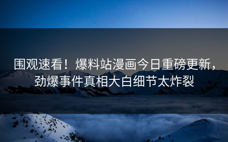 围观速看！爆料站漫画今日重磅更新，劲爆事件真相大白细节太炸裂