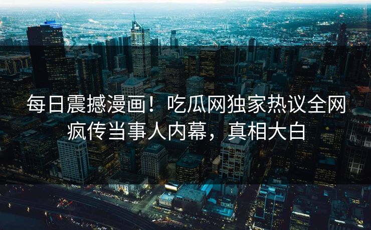每日震撼漫画！吃瓜网独家热议全网疯传当事人内幕，真相大白