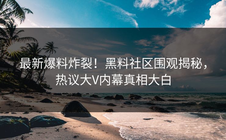 最新爆料炸裂！黑料社区围观揭秘，热议大V内幕真相大白