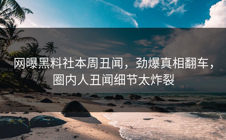 网曝黑料社本周丑闻，劲爆真相翻车，圈内人丑闻细节太炸裂