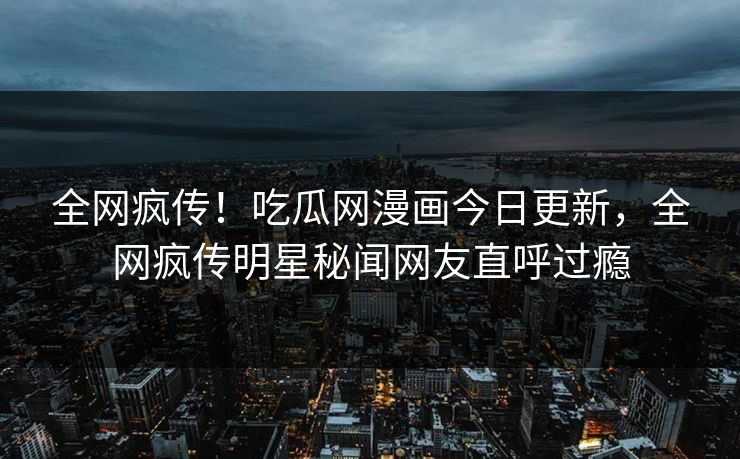 全网疯传！吃瓜网漫画今日更新，全网疯传明星秘闻网友直呼过瘾