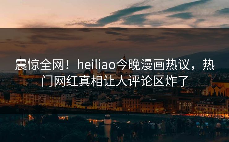 震惊全网！heiliao今晚漫画热议，热门网红真相让人评论区炸了