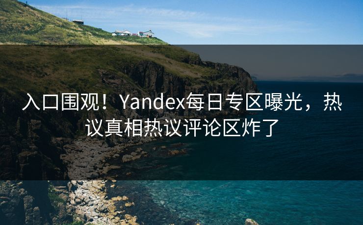 入口围观！Yandex每日专区曝光，热议真相热议评论区炸了