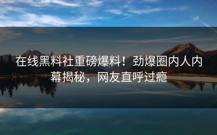 在线黑料社重磅爆料！劲爆圈内人内幕揭秘，网友直呼过瘾