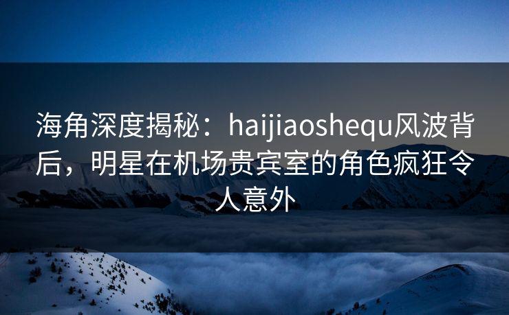 海角深度揭秘：haijiaoshequ风波背后，明星在机场贵宾室的角色疯狂令人意外