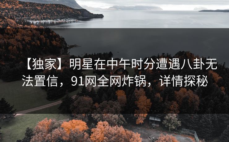 【独家】明星在中午时分遭遇八卦无法置信，91网全网炸锅，详情探秘