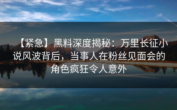 【紧急】黑料深度揭秘：万里长征小说风波背后，当事人在粉丝见面会的角色疯狂令人意外