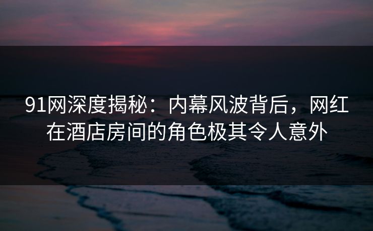 91网深度揭秘：内幕风波背后，网红在酒店房间的角色极其令人意外