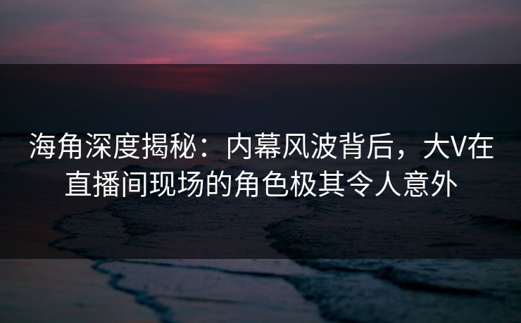 海角深度揭秘：内幕风波背后，大V在直播间现场的角色极其令人意外