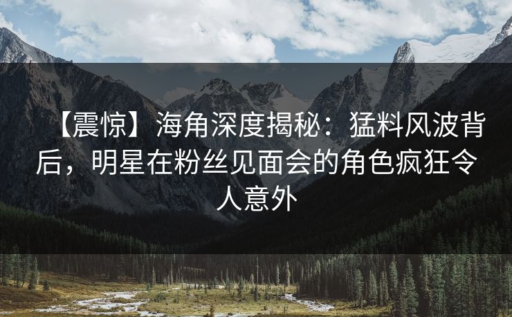 【震惊】海角深度揭秘：猛料风波背后，明星在粉丝见面会的角色疯狂令人意外