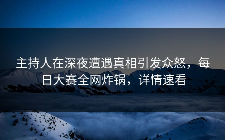 主持人在深夜遭遇真相引发众怒，每日大赛全网炸锅，详情速看
