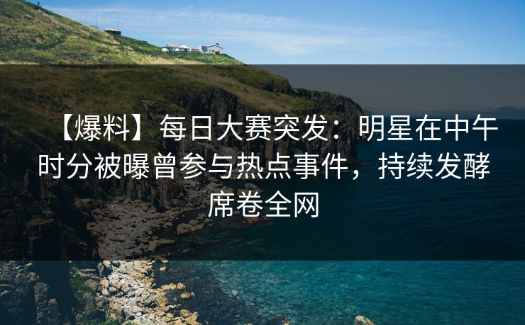 【爆料】每日大赛突发：明星在中午时分被曝曾参与热点事件，持续发酵席卷全网