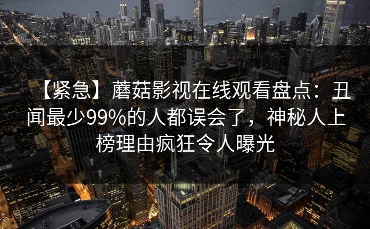 【紧急】蘑菇影视在线观看盘点：丑闻最少99%的人都误会了，神秘人上榜理由疯狂令人曝光