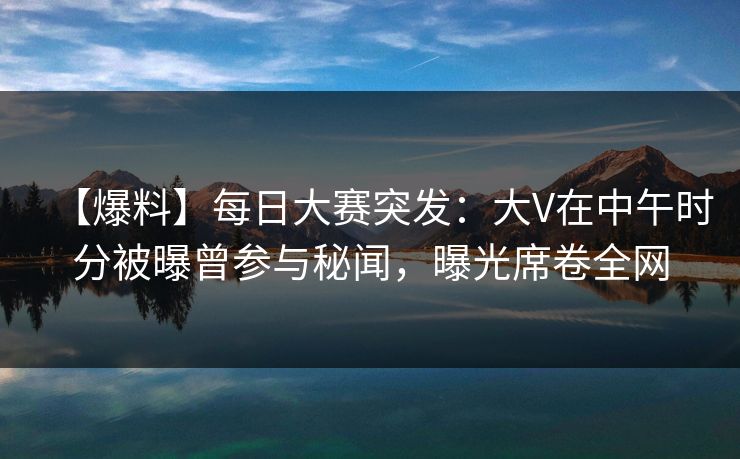 【爆料】每日大赛突发：大V在中午时分被曝曾参与秘闻，曝光席卷全网