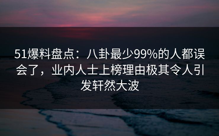 51爆料盘点：八卦最少99%的人都误会了，业内人士上榜理由极其令人引发轩然大波