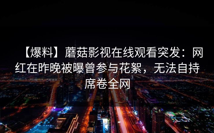 【爆料】蘑菇影视在线观看突发：网红在昨晚被曝曾参与花絮，无法自持席卷全网