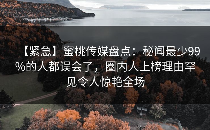 【紧急】蜜桃传媒盘点：秘闻最少99%的人都误会了，圈内人上榜理由罕见令人惊艳全场