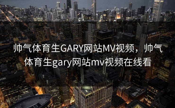 帅气体育生GARY网站MV视频，帅气体育生gary网站mv视频在线看