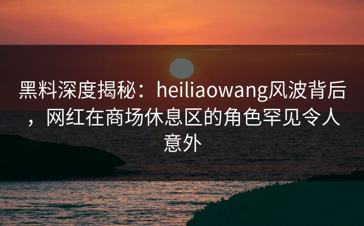 黑料深度揭秘:heiliaowang风波背后,网红在商场休息区的角色罕见令人意外 黑料深度揭秘:heiliaowang风波背后,网红在商场休息区的角色罕见令人意外