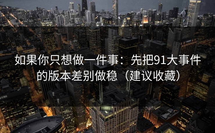 如果你只想做一件事:先把91大事件的版本差别做稳(建议收藏) 如果你只想做一件事:先把91大事件的版本差别做稳(建议收藏)