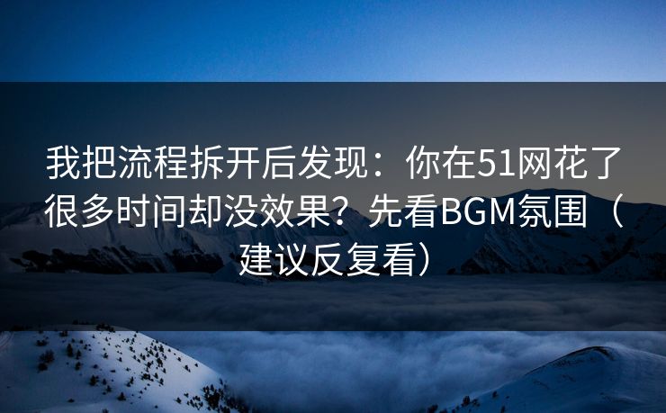 我把流程拆开后发现：你在51网花了很多时间却没效果？先看BGM氛围（建议反复看）